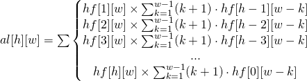 al[h][w] = \sum \left\{\begin{matrix} hf[1][w]\times \sum_{k=1}^{w-1} (k+1)\cdot hf[h-1][w-k] \\ hf[2][w]\times \sum_{k=1}^{w-1} (k+1)\cdot hf[h-2][w-k] \\ hf[3][w]\times \sum_{k=1}^{w-1} (k+1)\cdot hf[h-3][w-k] \\ ... \\ hf[h][w]\times \sum_{k=1}^{w-1} (k+1)\cdot hf[0][w-k] \end{matrix}\right. 